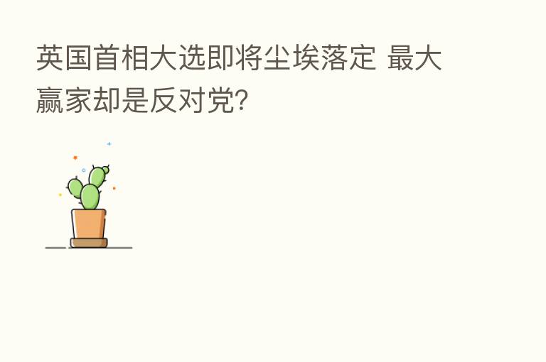 英国首相大选即将尘埃落定    大赢家却是反对党？