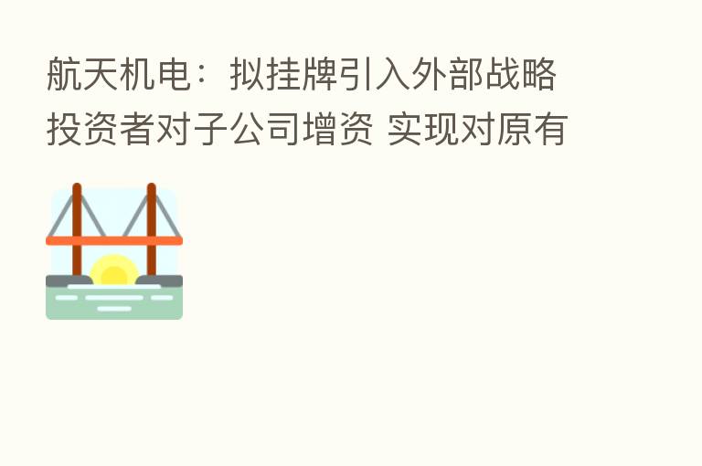 航天机电：拟挂牌引入外部战略投资者对子公司增资 实现对原有老旧产线升级改造