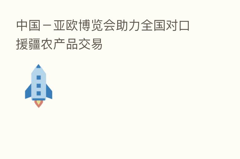 中国－亚欧博览会助力全国对口援疆农产品交易