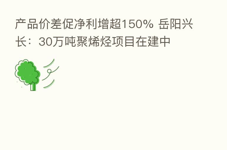 产品价差促净利增超150% 岳阳兴长：30万吨聚烯烃项目在建中