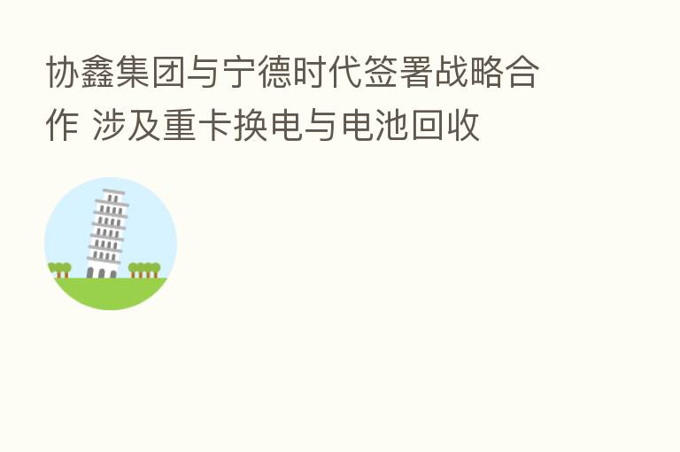 协鑫集团与宁德时代签署战略合作 涉及重卡换电与电池回收