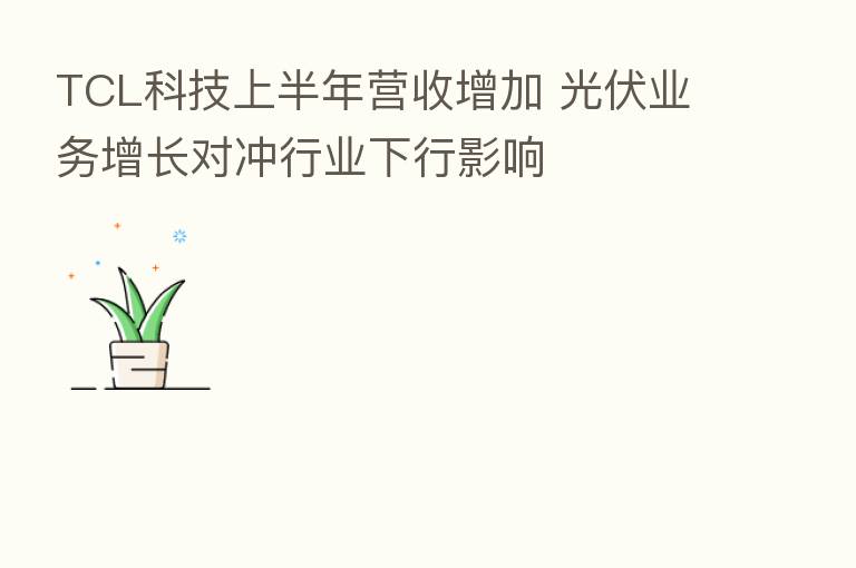 TCL科技上半年营收增加 光伏业务增长对冲行业下行影响