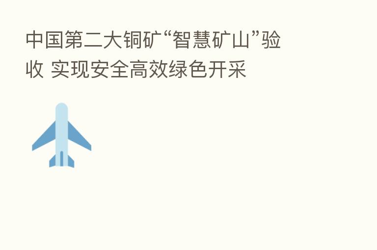 中国   二大铜矿“智慧矿山”验收 实现安全高效绿色开采