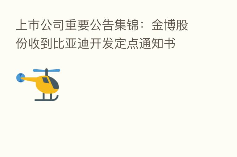 上市公司重要公告集锦:金博股份收到比亚迪开发定点通知书