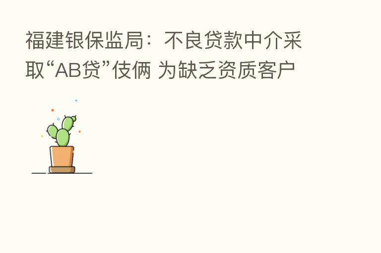 福建银保监局：不良贷款中介采取“AB贷”伎俩 为缺乏资质客户套取信贷资金