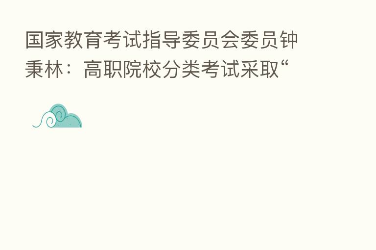 国家教育考试指导委员会委员钟秉林：高职院校分类考试采取“文化素质+职业技能”的评价方式 初步构建了促进职业教育人才成长的“立交桥”