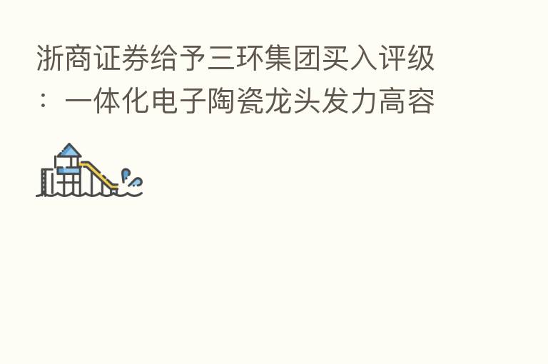 浙商证券给予三环集团买入评级：一体化电子陶瓷龙头发力高容MLCC