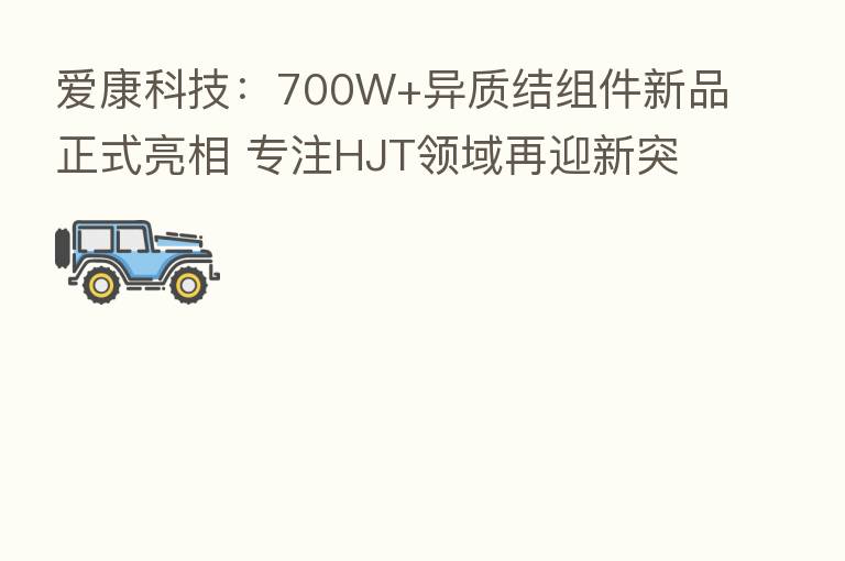 爱康科技：700W+异质结组件新品正式亮相 专注HJT领域再迎新突破