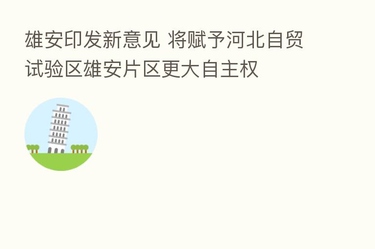 雄安印发新意见 将赋予河北自贸试验区雄安片区更大自主权