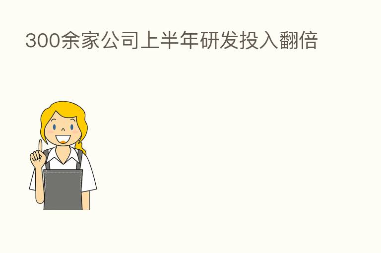 300余家公司上半年研发投入翻倍