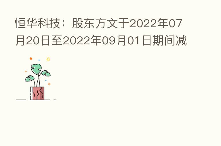 恒华科技：股东方文于2022年07月20日至2022年09月01日期间减持公司股份约883万股 本次减持计划的减持数量已过半