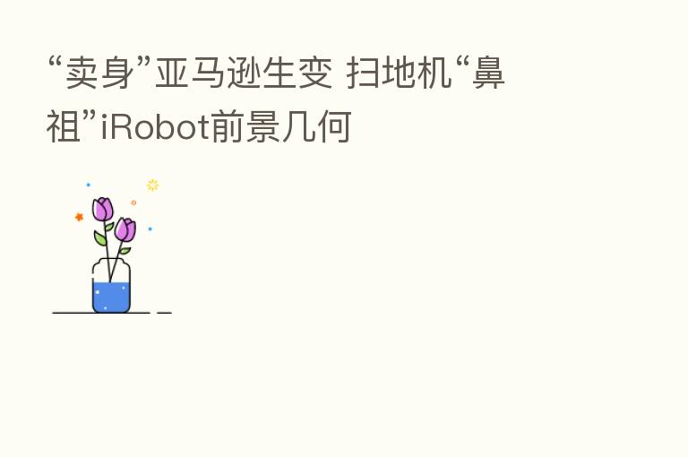 “卖身”亚马逊生变 扫地机“鼻祖”iRobot前景几何