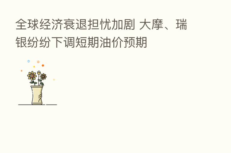 全球经济衰退担忧加剧 大摩、瑞银纷纷下调短期油价预期