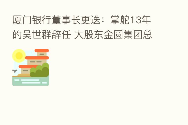 厦门银行董事长更迭:掌舵13年的吴世群辞任 大股东金圆集团总经理姚志萍接棒