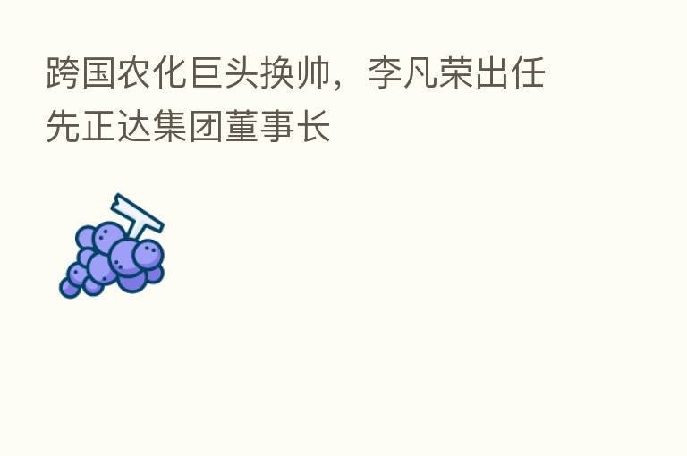 跨国农化巨头换帅,李凡荣出任先正达集团董事长