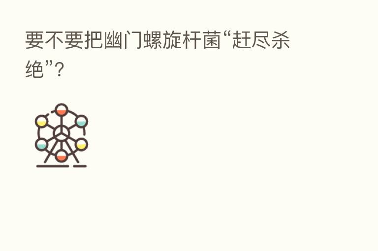 要不要把幽门螺旋杆菌“赶尽   绝”？