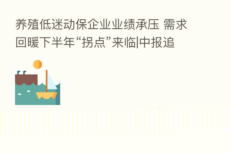 养殖低迷动保企业业绩承压 需求回暖下半年“拐点”来临|中报追踪