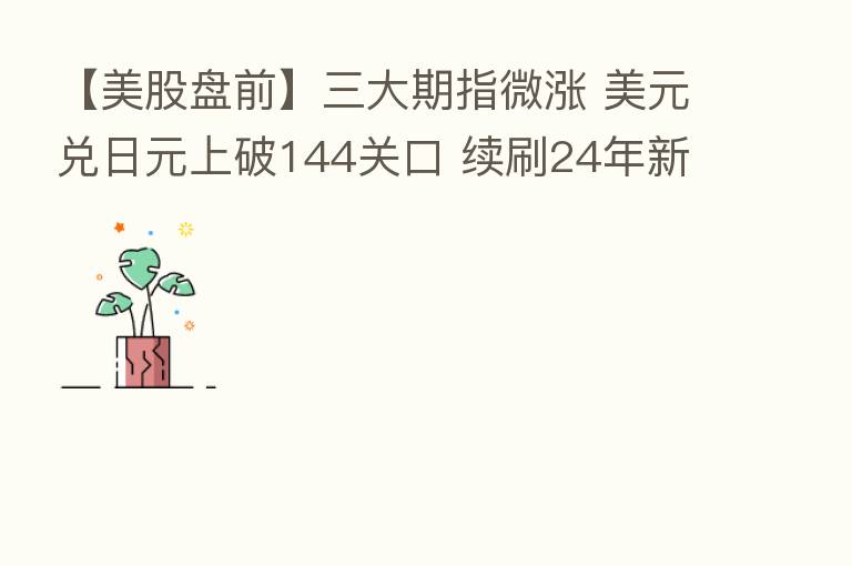 【美股盘前】三大期指微涨 美元兑日元上破144关口 续刷24年新高