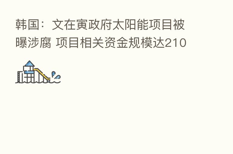 韩国：文在寅政府太阳能项目被曝涉腐 项目相关资金规模达2108亿韩元