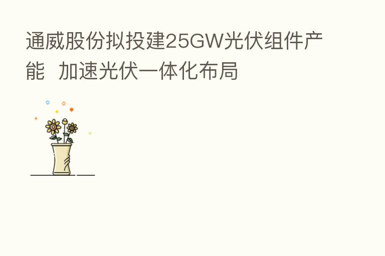 通威股份拟投建25GW光伏组件产能 加速光伏一体化布局