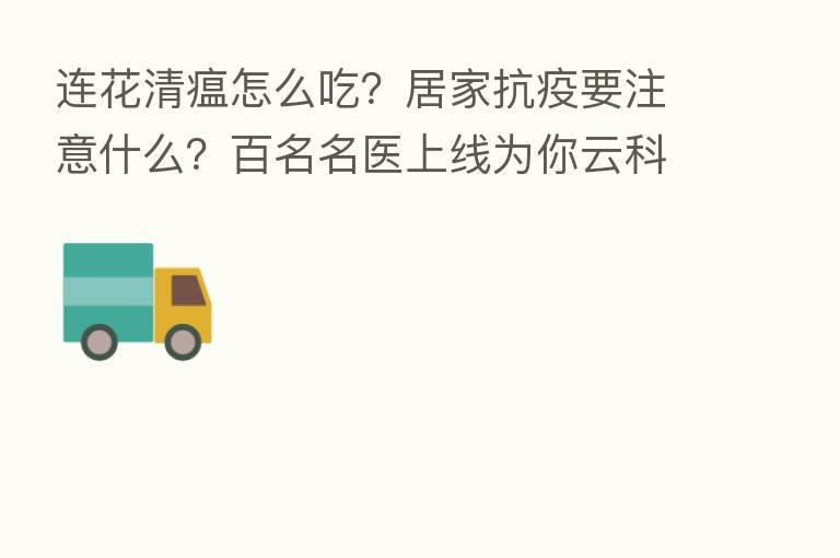 连花清瘟怎么吃?居家抗疫要注意什么?百名名医上线为你云科普 | 上海战疫