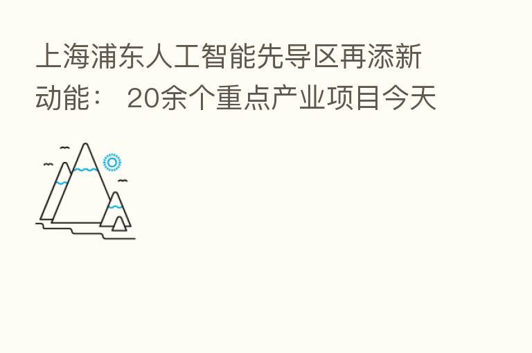 上海浦东人工智能先导区再添新动能： 20余个重点产业项目今天签约 总投资额超50亿元