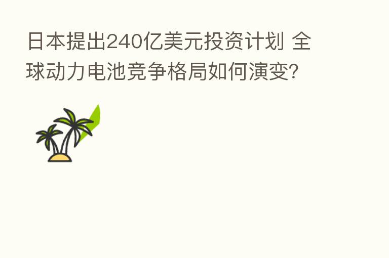 日本提出240亿美元投资计划 全球动力电池竞争格局如何演变？