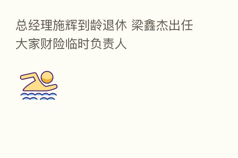 总经理施辉到龄退休 梁鑫杰出任大家财险临时负责人
