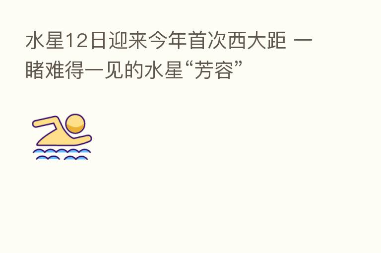 水星12日迎来今年首次西大距 一睹难得一见的水星“芳容”