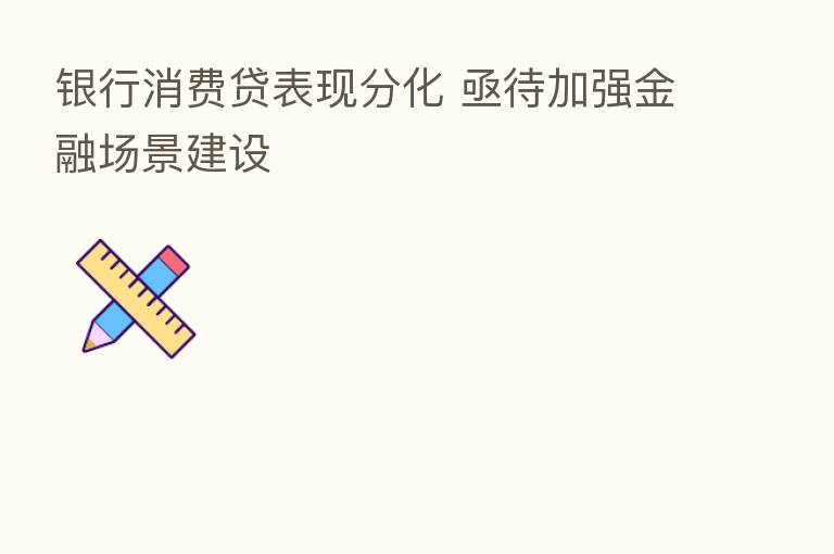银行消费贷表现分化 亟待加强金融场景建设