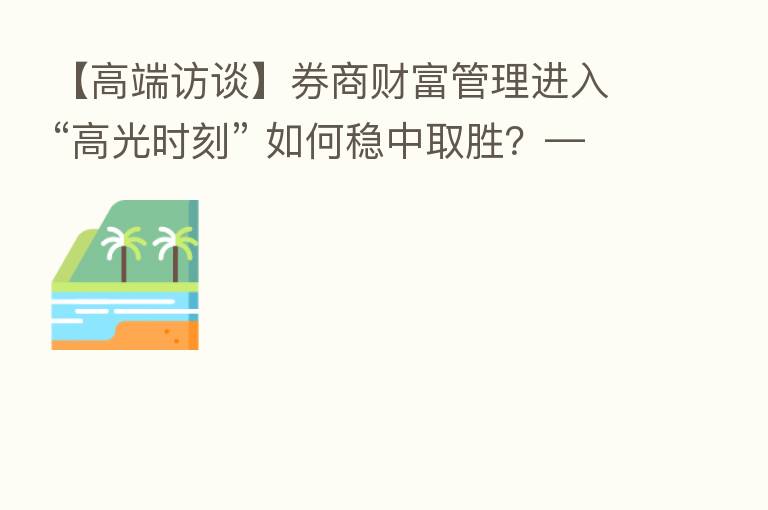 【高端访谈】券商财富管理进入“高光时刻” 如何稳中取胜？——访东方证券副总裁徐海宁