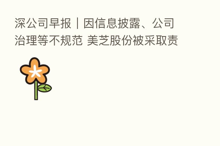 深公司早报|因信息披露、公司治理等不规范 美芝股份被采取责令改正措施、新宙邦发行不超20亿元可转债注册申请获证监会批复同意