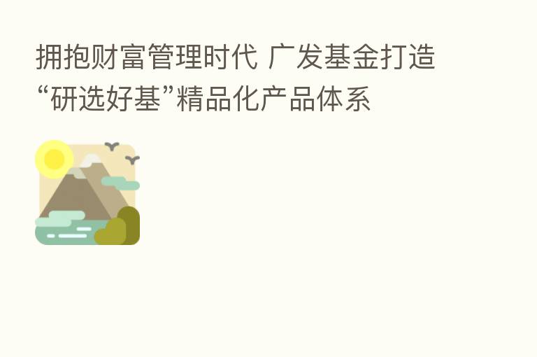拥抱财富管理时代 广发基金打造“研选好基”精品化产品体系