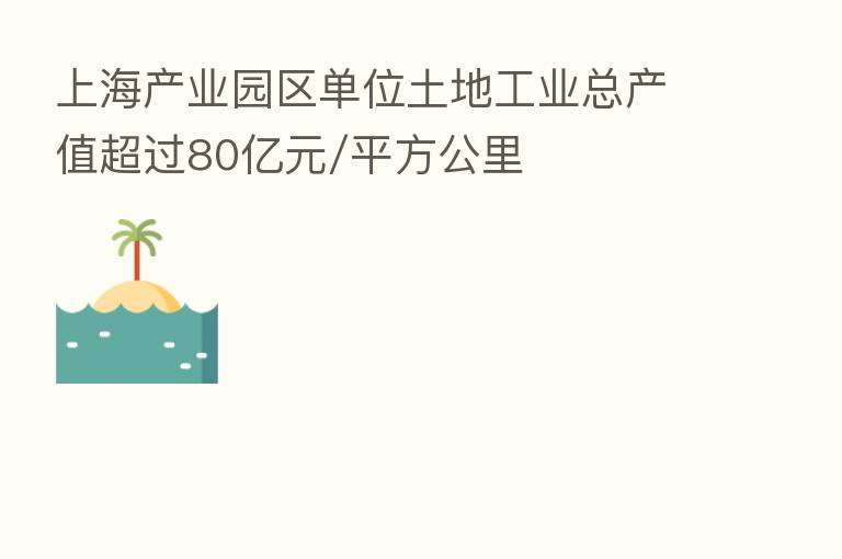 上海产业园区单位土地工业总产值超过80亿元/平方公里