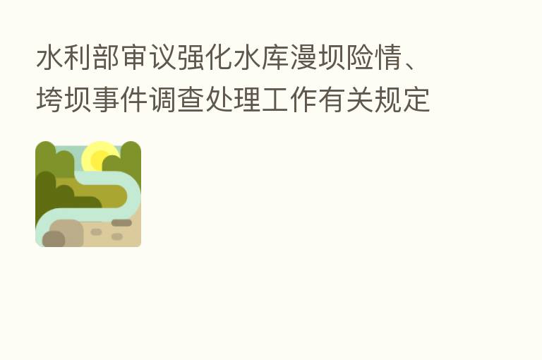 水利部审议强化水库漫坝险情、垮坝事件调查处理工作有关规定