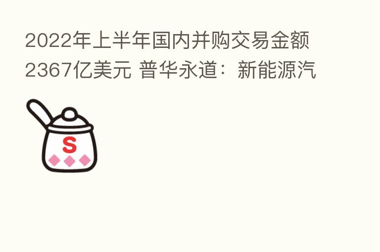 2022年上半年国内并购交易金额2367亿美元 普华永道:新能源汽车板块活跃度较高