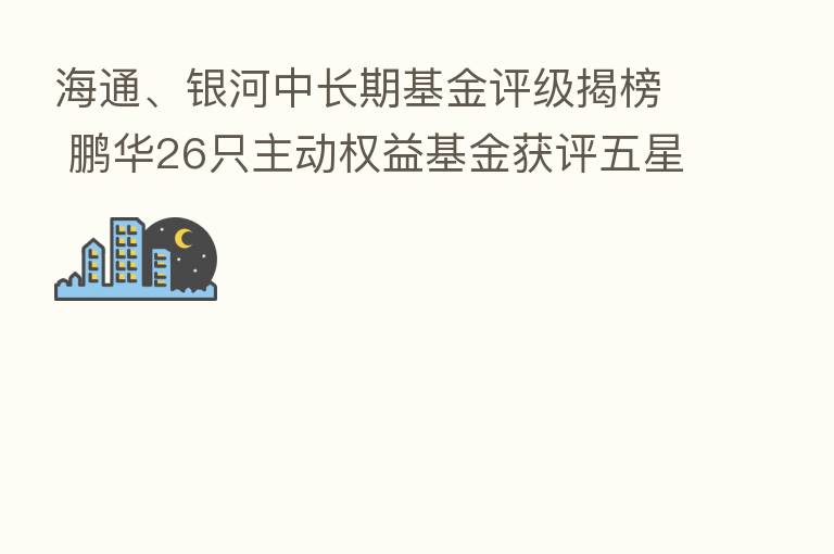 海通、银河中长期基金评级揭榜 鹏华26只主动权益基金获评五星级