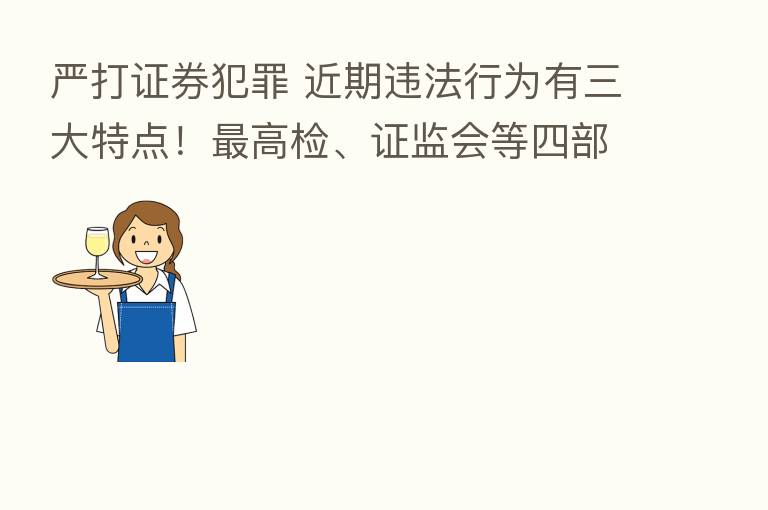 严打证券犯罪 近期违法行为有三大特点！   高检、证监会等四部门联合发声…