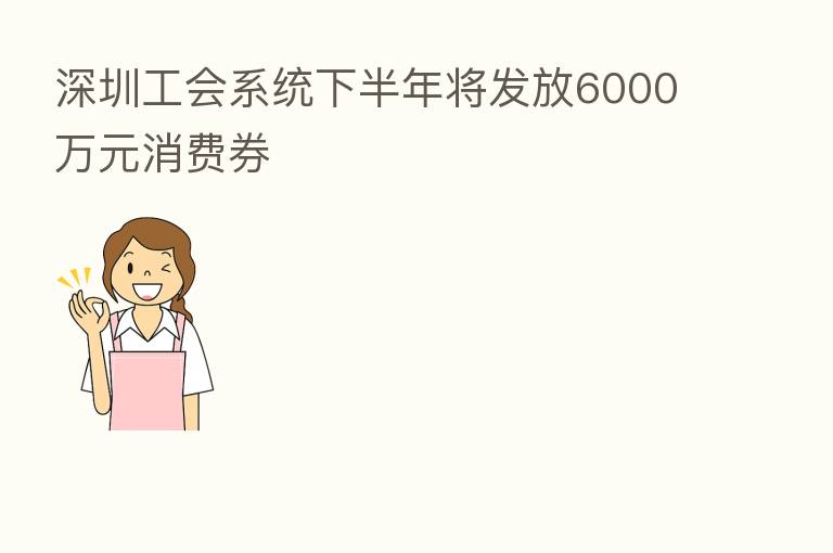 深圳工会系统下半年将发放6000万元消费券