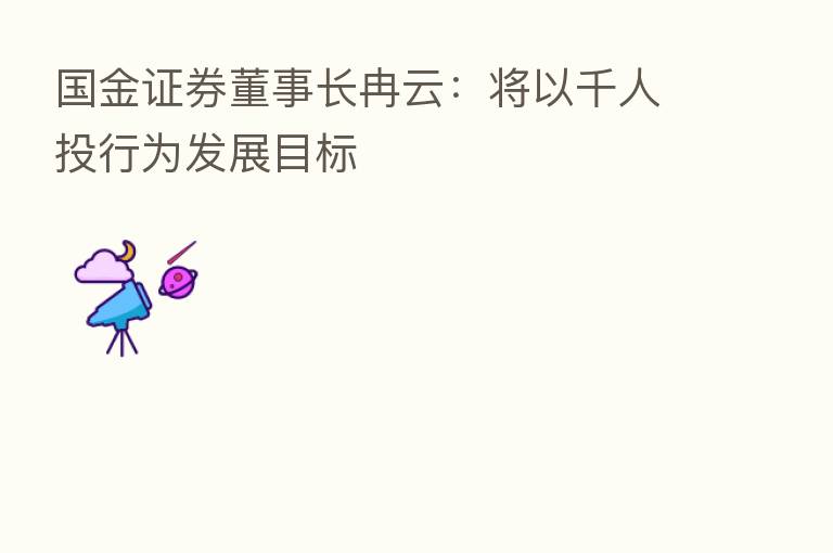 国金证券董事长冉云:将以千人投行为发展目标