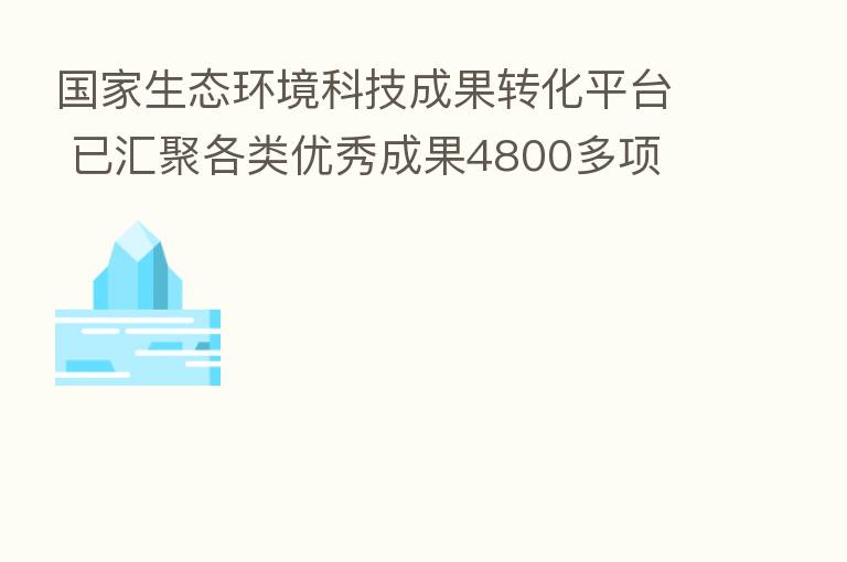 国家生态环境科技成果转化平台 已汇聚各类优秀成果4800多项