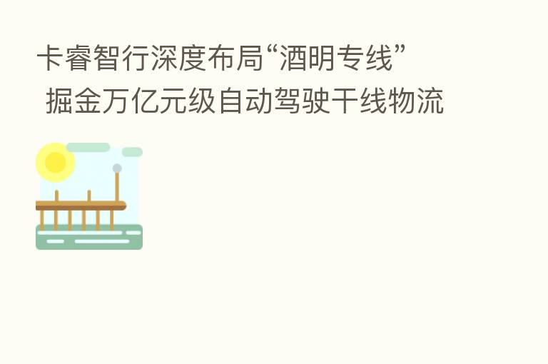卡睿智行深度布局“酒明专线” 掘金万亿元级自动驾驶干线物流蓝海
