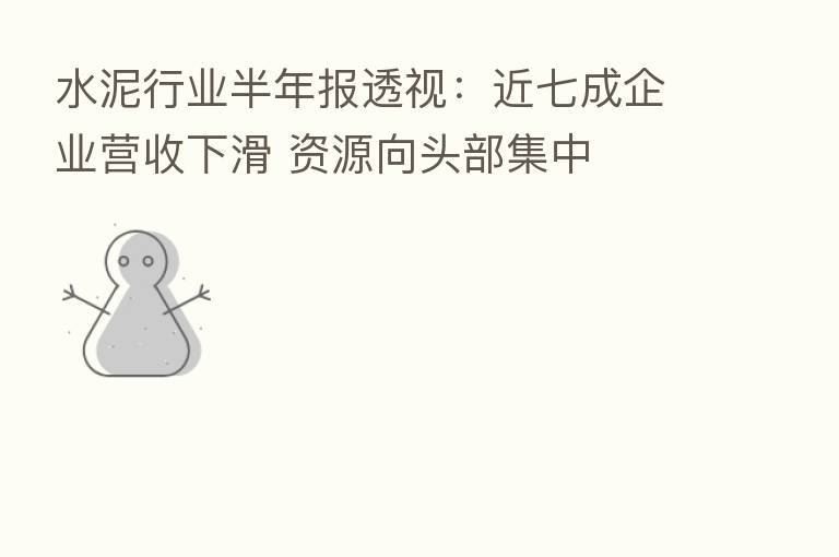 水泥行业半年报透视：近七成企业营收下滑 资源向头部集中