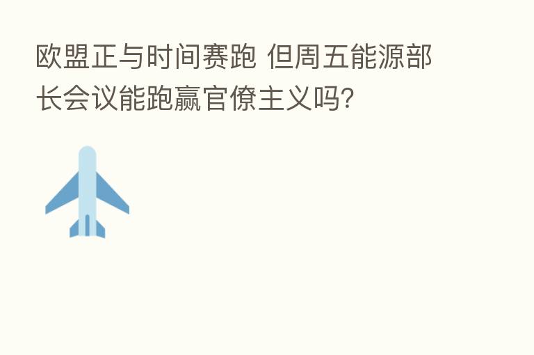 欧盟正与时间赛跑 但周五能源部长会议能跑赢官僚主义吗？