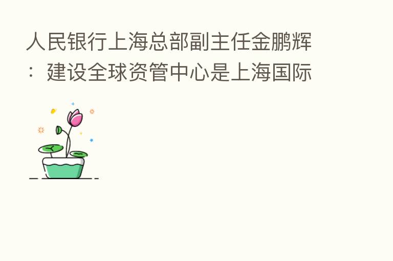 人民银行上海总部副主任金鹏辉：建设全球资管中心是上海国际金融中心迈向更高能级必由之路