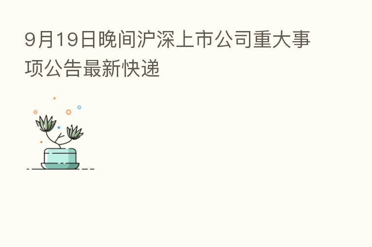 9月19日晚间沪深上市公司重大事项公告新   快递