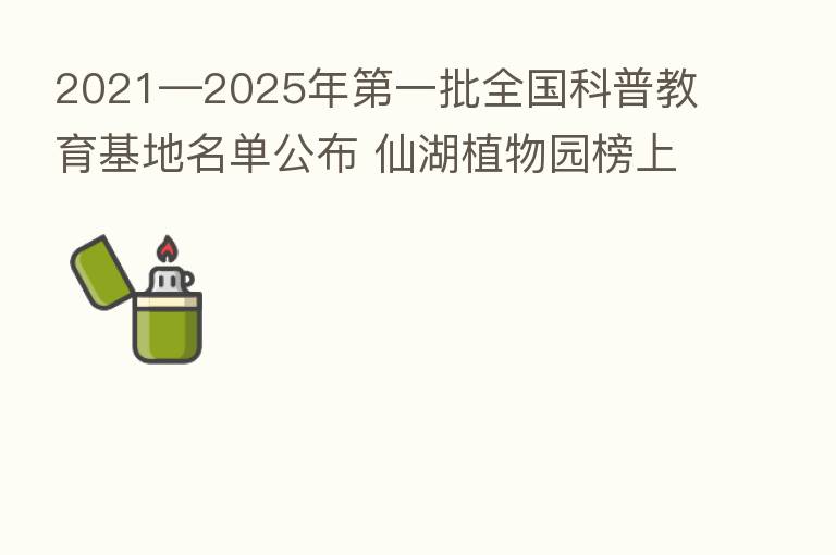 2021—2025年   一批全国科普教育基地名单公布 仙湖植物园榜上有名