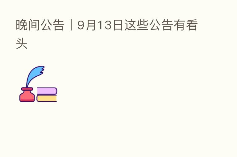 晚间公告丨9月13日这些公告有看头