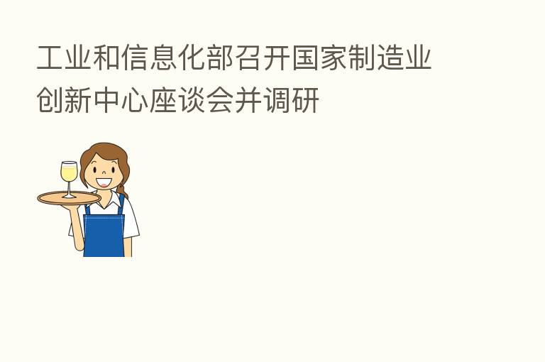 工业和信息化部召开国家制造业创新中心座谈会并调研