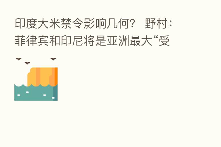 印度大米禁令影响几何? 野村:菲律宾和印尼将是亚洲 大“受害者”